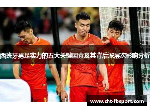 西班牙男足实力的五大关键因素及其背后深层次影响分析