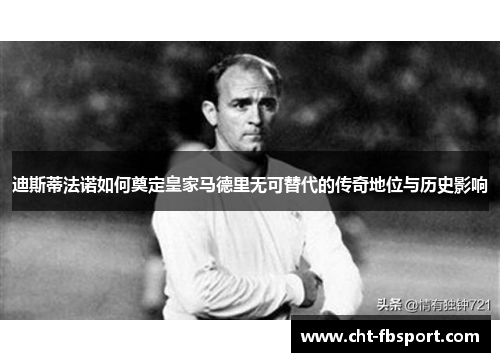 迪斯蒂法诺如何奠定皇家马德里无可替代的传奇地位与历史影响