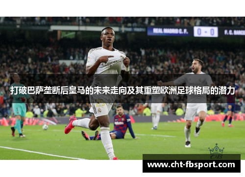 打破巴萨垄断后皇马的未来走向及其重塑欧洲足球格局的潜力