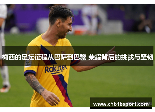 梅西的足坛征程从巴萨到巴黎 荣耀背后的挑战与坚韧