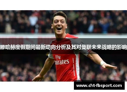 滕哈赫度假期间最新动向分析及其对曼联未来战略的影响