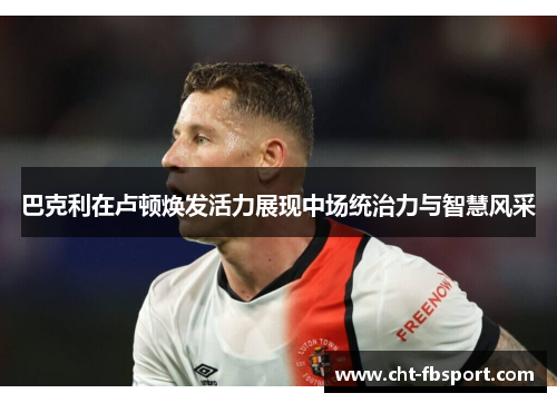 巴克利在卢顿焕发活力展现中场统治力与智慧风采